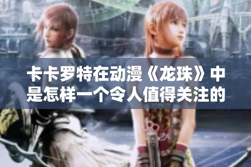 卡卡罗特在动漫《龙珠》中是怎样一个令人值得关注的角色