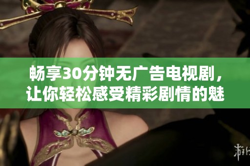 畅享30分钟无广告电视剧，让你轻松感受精彩剧情的魅力
