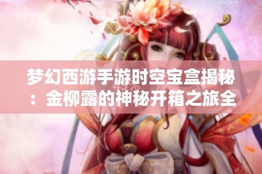梦幻西游手游时空宝盒揭秘：金柳露的神秘开箱之旅全揭秘