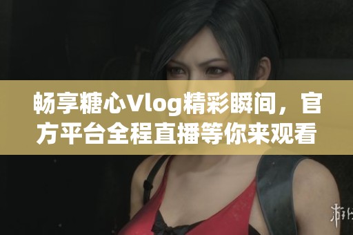 畅享糖心Vlog精彩瞬间，官方平台全程直播等你来观看