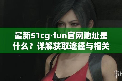 最新51cg·fun官网地址是什么？详解获取途径与相关信息