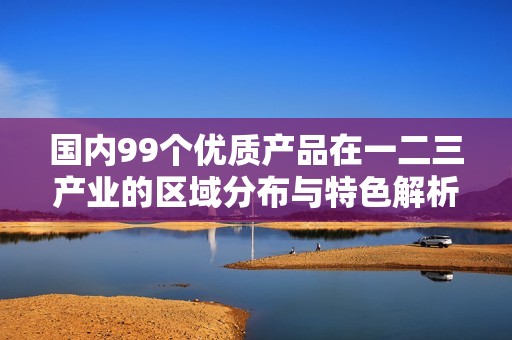 国内99个优质产品在一二三产业的区域分布与特色解析
