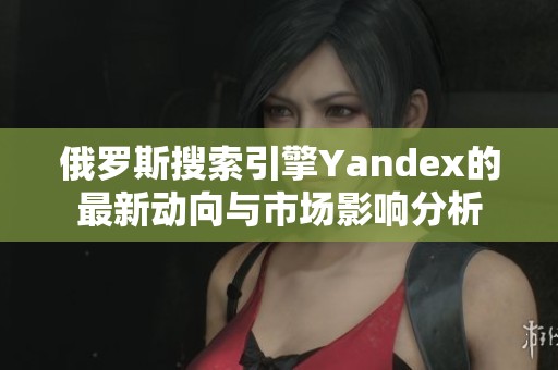 俄罗斯搜索引擎Yandex的最新动向与市场影响分析