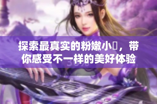 探索最真实的粉嫩小泬，带你感受不一样的美好体验