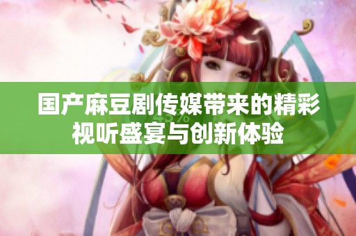 国产麻豆剧传媒带来的精彩视听盛宴与创新体验