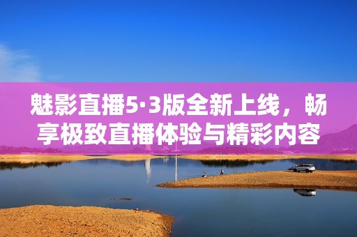 魅影直播5·3版全新上线，畅享极致直播体验与精彩内容