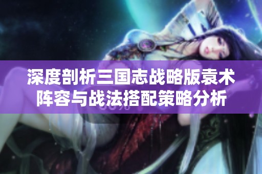 深度剖析三国志战略版袁术阵容与战法搭配策略分析