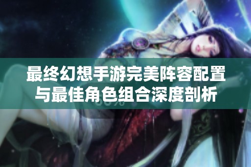 最终幻想手游完美阵容配置与最佳角色组合深度剖析