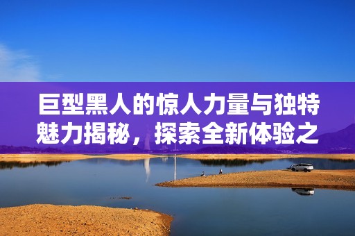 巨型黑人的惊人力量与独特魅力揭秘，探索全新体验之旅