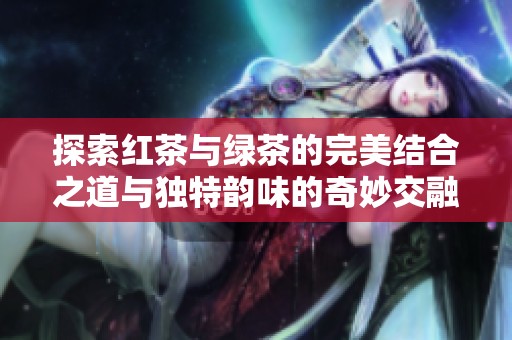 探索红茶与绿茶的完美结合之道与独特韵味的奇妙交融
