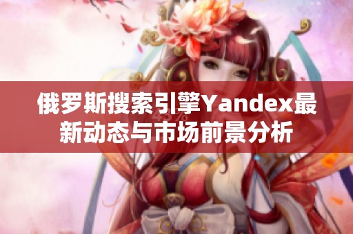 俄罗斯搜索引擎Yandex最新动态与市场前景分析