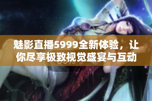 魅影直播5999全新体验，让你尽享极致视觉盛宴与互动乐趣
