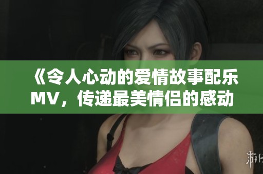 《令人心动的爱情故事配乐MV，传递最美情侣的感动瞬间》
