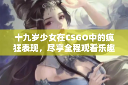 十九岁少女在CSGO中的疯狂表现，尽享全程观看乐趣