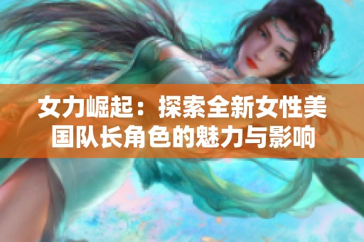 女力崛起：探索全新女性美国队长角色的魅力与影响