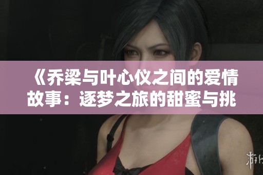 《乔梁与叶心仪之间的爱情故事：逐梦之旅的甜蜜与挑战》