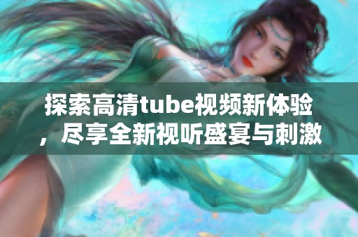 探索高清tube视频新体验，尽享全新视听盛宴与刺激内容