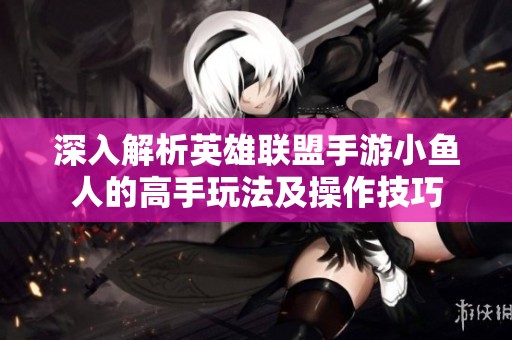 深入解析英雄联盟手游小鱼人的高手玩法及操作技巧