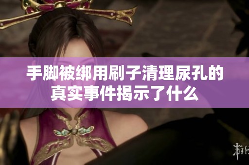 手脚被绑用刷子清理尿孔的真实事件揭示了什么