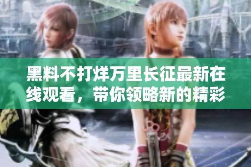 黑料不打烊万里长征最新在线观看，带你领略新的精彩瞬间