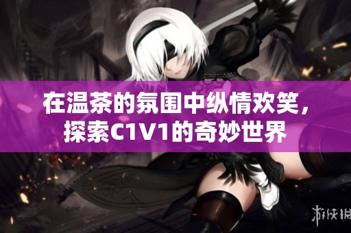 在温茶的氛围中纵情欢笑，探索C1V1的奇妙世界