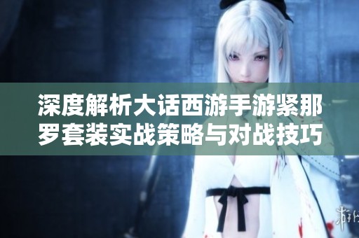 深度解析大话西游手游紧那罗套装实战策略与对战技巧攻略