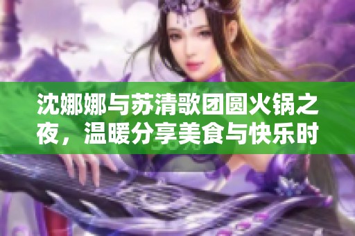 沈娜娜与苏清歌团圆火锅之夜，温暖分享美食与快乐时光