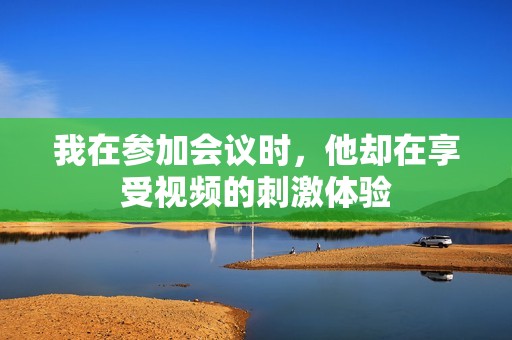 我在参加会议时，他却在享受视频的刺激体验