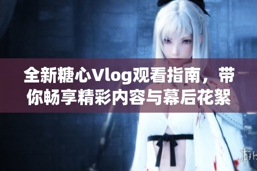 全新糖心Vlog观看指南，带你畅享精彩内容与幕后花絮