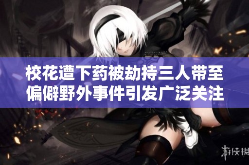 校花遭下药被劫持三人带至偏僻野外事件引发广泛关注