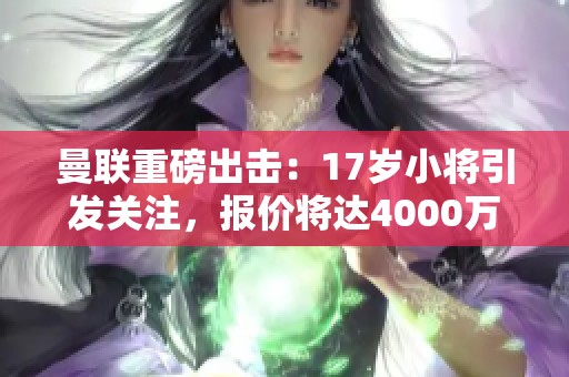 曼联重磅出击：17岁小将引发关注，报价将达4000万欧元