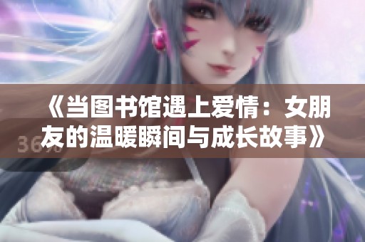 《当图书馆遇上爱情：女朋友的温暖瞬间与成长故事》