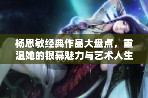 杨思敏经典作品大盘点，重温她的银幕魅力与艺术人生