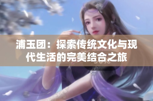 浦玉团：探索传统文化与现代生活的完美结合之旅