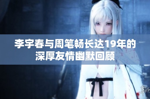 李宇春与周笔畅长达19年的深厚友情幽默回顾