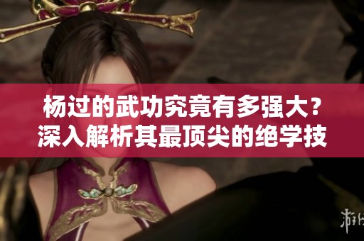 杨过的武功究竟有多强大？深入解析其最顶尖的绝学技巧