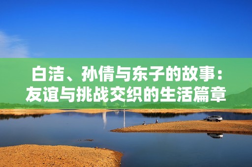 白洁、孙倩与东子的故事：友谊与挑战交织的生活篇章