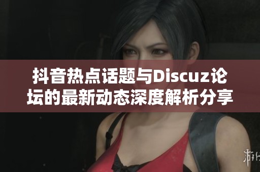 抖音热点话题与Discuz论坛的最新动态深度解析分享