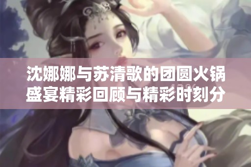 沈娜娜与苏清歌的团圆火锅盛宴精彩回顾与精彩时刻分享