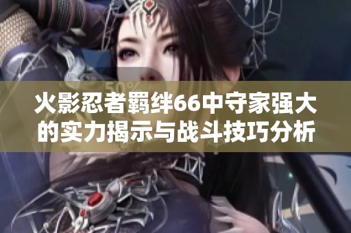 火影忍者羁绊66中守家强大的实力揭示与战斗技巧分析