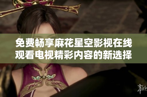 免费畅享麻花星空影视在线观看电视精彩内容的新选择