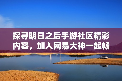 探寻明日之后手游社区精彩内容，加入网易大神一起畅游游戏世界