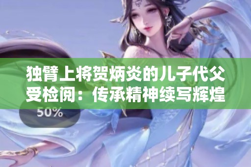 独臂上将贺炳炎的儿子代父受检阅：传承精神续写辉煌历史