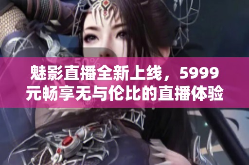 魅影直播全新上线，5999元畅享无与伦比的直播体验