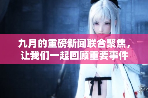 九月的重磅新闻联合聚焦，让我们一起回顾重要事件
