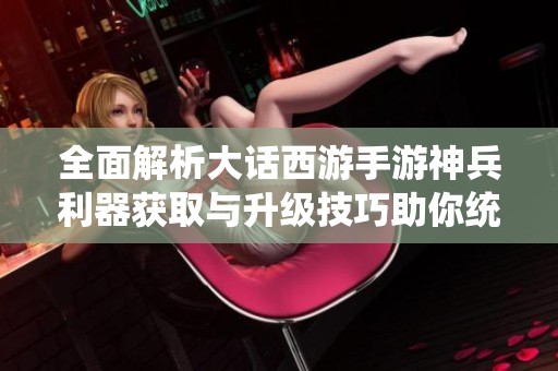 全面解析大话西游手游神兵利器获取与升级技巧助你统领三界之巅