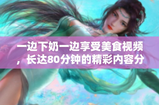 一边下奶一边享受美食视频，长达80分钟的精彩内容分享