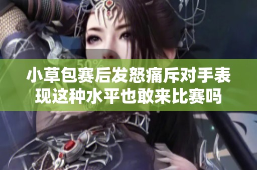 小草包赛后发怒痛斥对手表现这种水平也敢来比赛吗