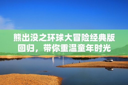 熊出没之环球大冒险经典版回归，带你重温童年时光