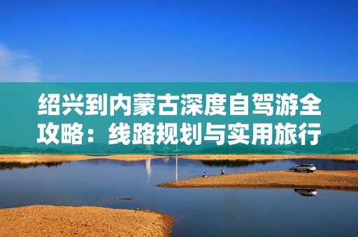 绍兴到内蒙古深度自驾游全攻略：线路规划与实用旅行建议